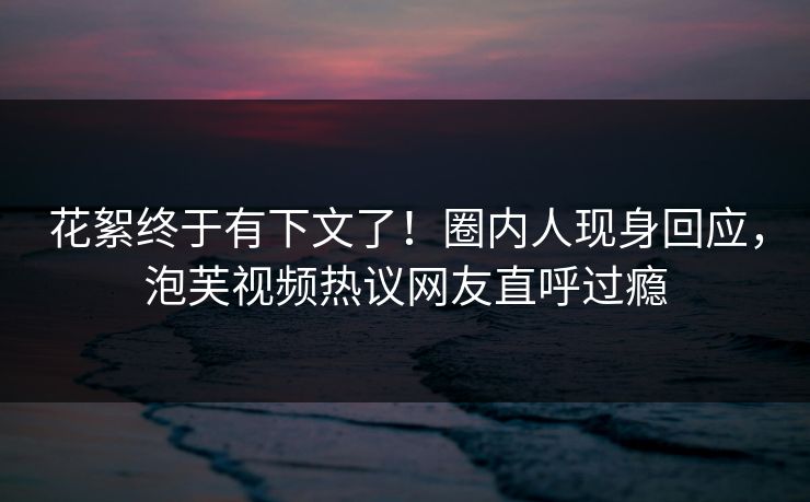 花絮终于有下文了！圈内人现身回应，泡芙视频热议网友直呼过瘾