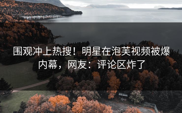 围观冲上热搜！明星在泡芙视频被爆内幕，网友：评论区炸了