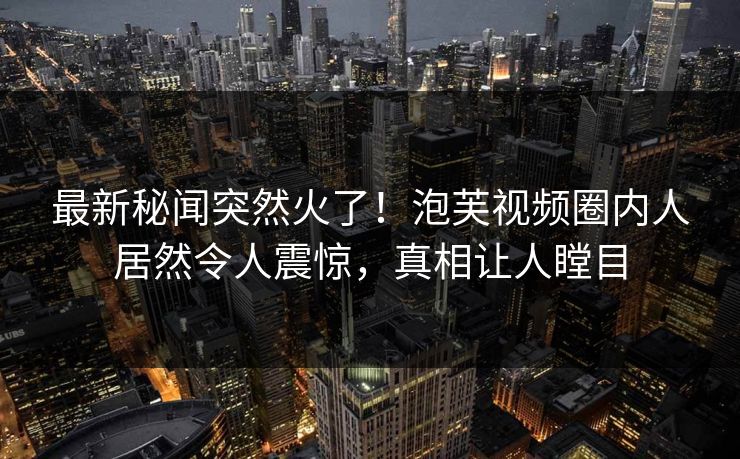 最新秘闻突然火了！泡芙视频圈内人居然令人震惊，真相让人瞠目