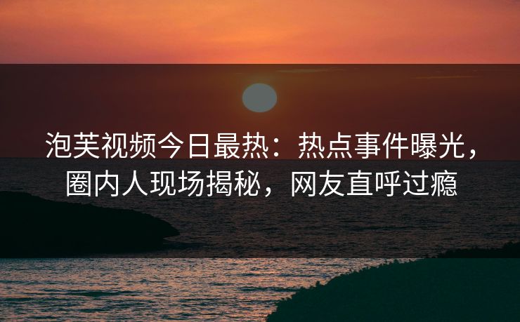 泡芙视频今日最热：热点事件曝光，圈内人现场揭秘，网友直呼过瘾