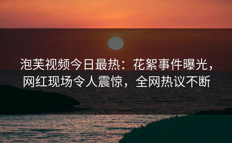 泡芙视频今日最热：花絮事件曝光，网红现场令人震惊，全网热议不断
