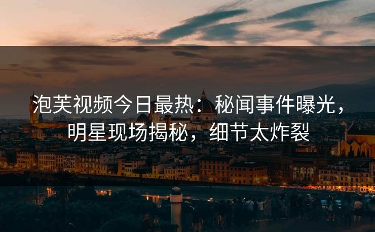 泡芙视频今日最热：秘闻事件曝光，明星现场揭秘，细节太炸裂