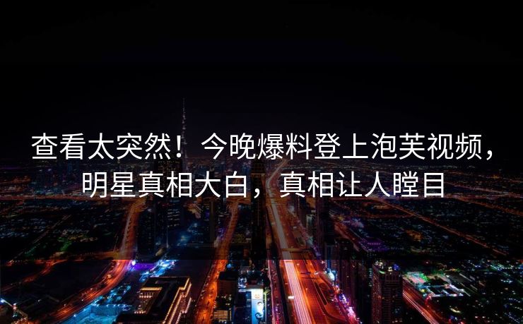 查看太突然！今晚爆料登上泡芙视频，明星真相大白，真相让人瞠目