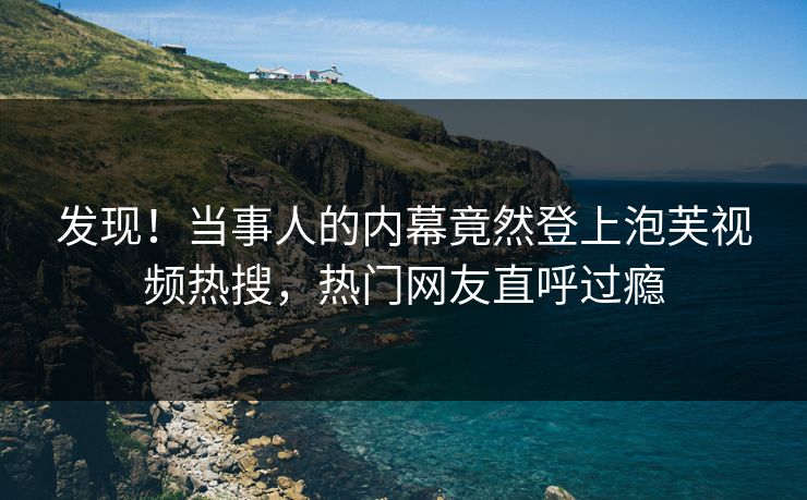 发现！当事人的内幕竟然登上泡芙视频热搜，热门网友直呼过瘾