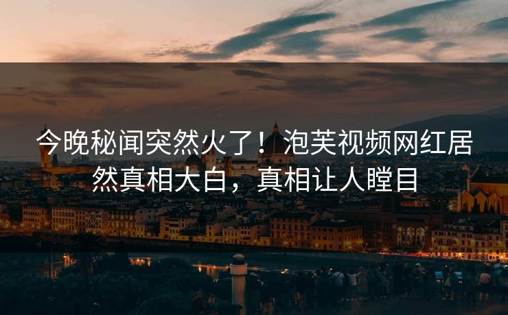 今晚秘闻突然火了！泡芙视频网红居然真相大白，真相让人瞠目