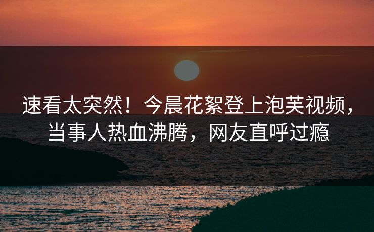 速看太突然！今晨花絮登上泡芙视频，当事人热血沸腾，网友直呼过瘾