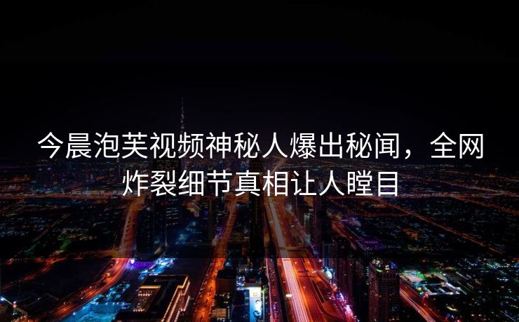 今晨泡芙视频神秘人爆出秘闻，全网炸裂细节真相让人瞠目