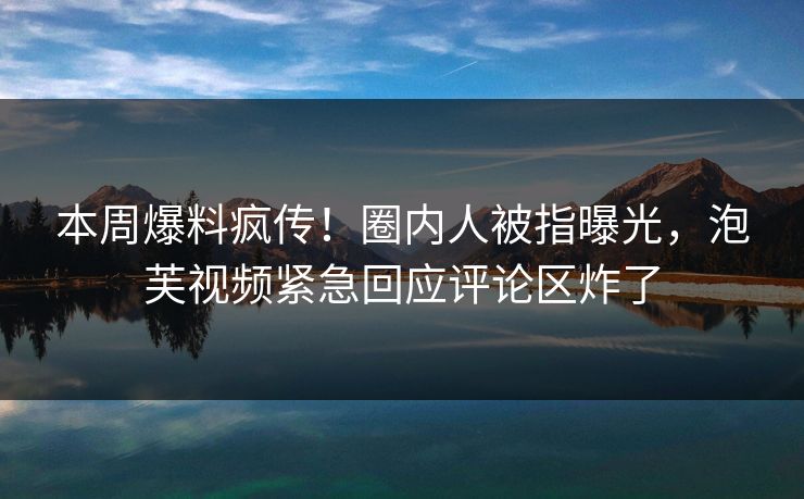 本周爆料疯传！圈内人被指曝光，泡芙视频紧急回应评论区炸了