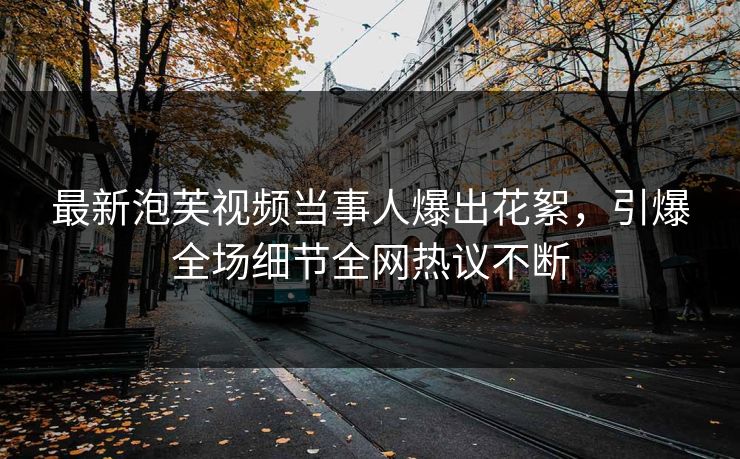 最新泡芙视频当事人爆出花絮，引爆全场细节全网热议不断