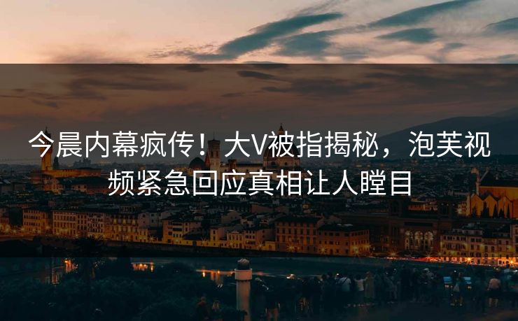 今晨内幕疯传！大V被指揭秘，泡芙视频紧急回应真相让人瞠目