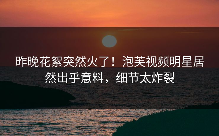 昨晚花絮突然火了！泡芙视频明星居然出乎意料，细节太炸裂