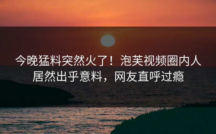 今晚猛料突然火了！泡芙视频圈内人居然出乎意料，网友直呼过瘾
