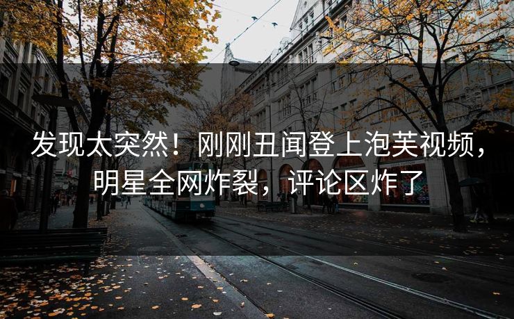 发现太突然！刚刚丑闻登上泡芙视频，明星全网炸裂，评论区炸了