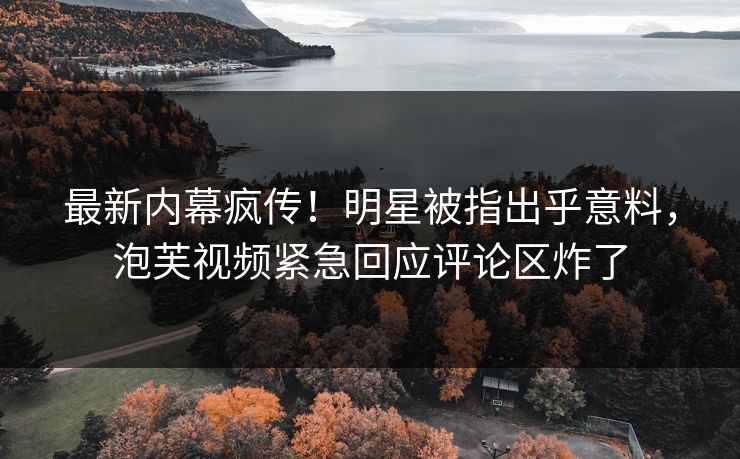 最新内幕疯传！明星被指出乎意料，泡芙视频紧急回应评论区炸了
