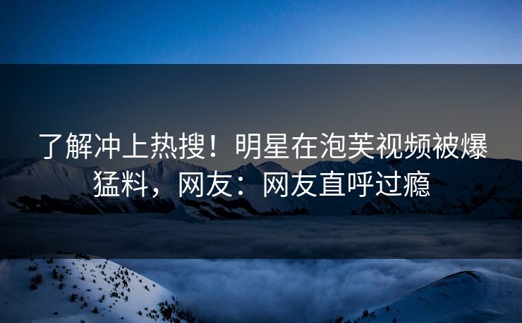 了解冲上热搜！明星在泡芙视频被爆猛料，网友：网友直呼过瘾