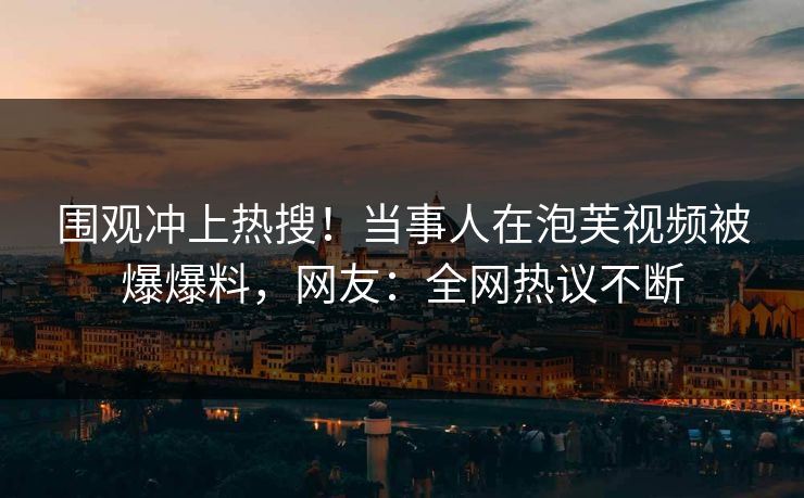 围观冲上热搜！当事人在泡芙视频被爆爆料，网友：全网热议不断