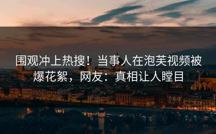 围观冲上热搜！当事人在泡芙视频被爆花絮，网友：真相让人瞠目