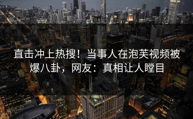 直击冲上热搜！当事人在泡芙视频被爆八卦，网友：真相让人瞠目