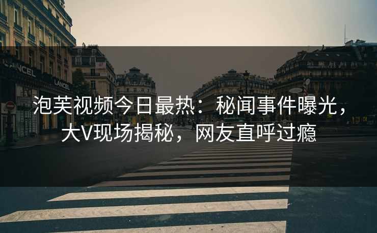 泡芙视频今日最热：秘闻事件曝光，大V现场揭秘，网友直呼过瘾