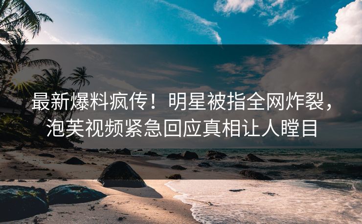 最新爆料疯传！明星被指全网炸裂，泡芙视频紧急回应真相让人瞠目
