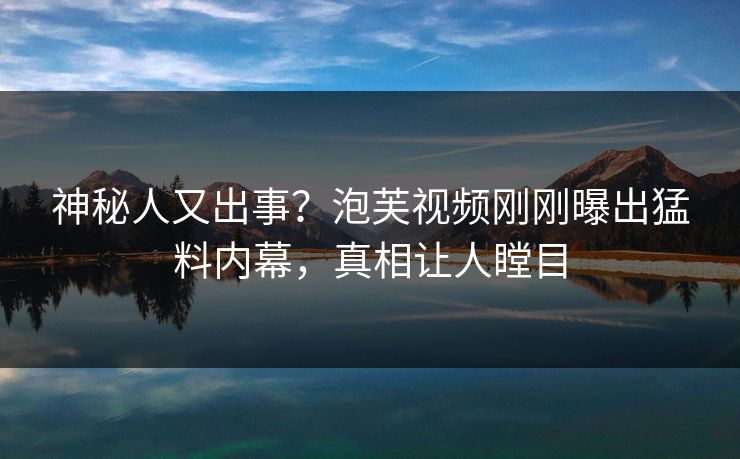 神秘人又出事？泡芙视频刚刚曝出猛料内幕，真相让人瞠目