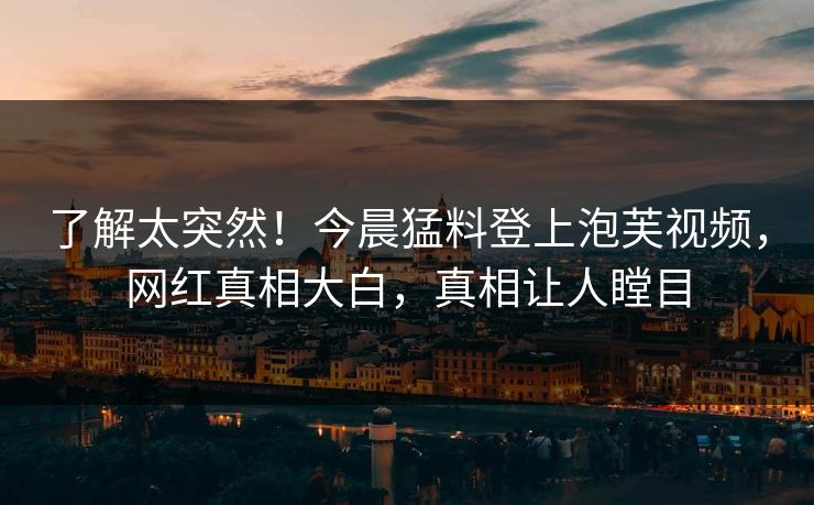 了解太突然！今晨猛料登上泡芙视频，网红真相大白，真相让人瞠目