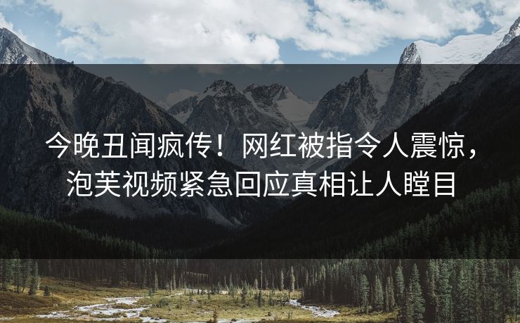 今晚丑闻疯传！网红被指令人震惊，泡芙视频紧急回应真相让人瞠目
