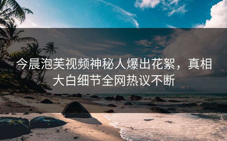 今晨泡芙视频神秘人爆出花絮，真相大白细节全网热议不断