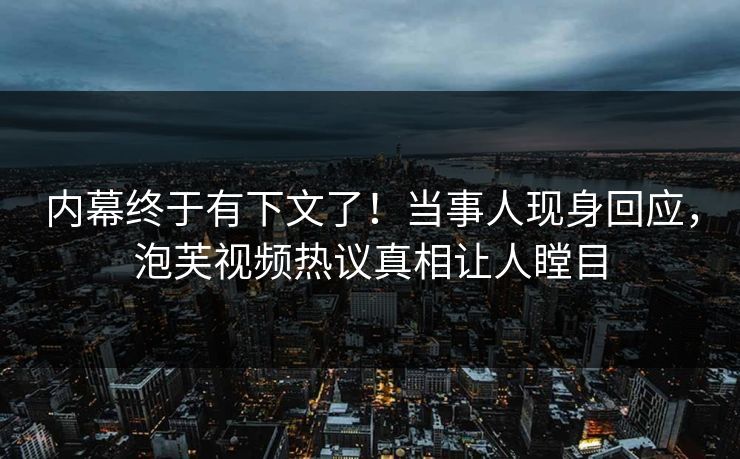 内幕终于有下文了！当事人现身回应，泡芙视频热议真相让人瞠目