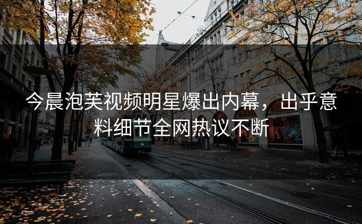 今晨泡芙视频明星爆出内幕，出乎意料细节全网热议不断