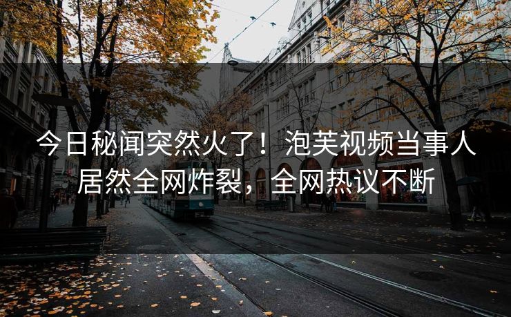 今日秘闻突然火了！泡芙视频当事人居然全网炸裂，全网热议不断