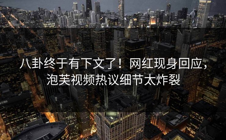 八卦终于有下文了！网红现身回应，泡芙视频热议细节太炸裂