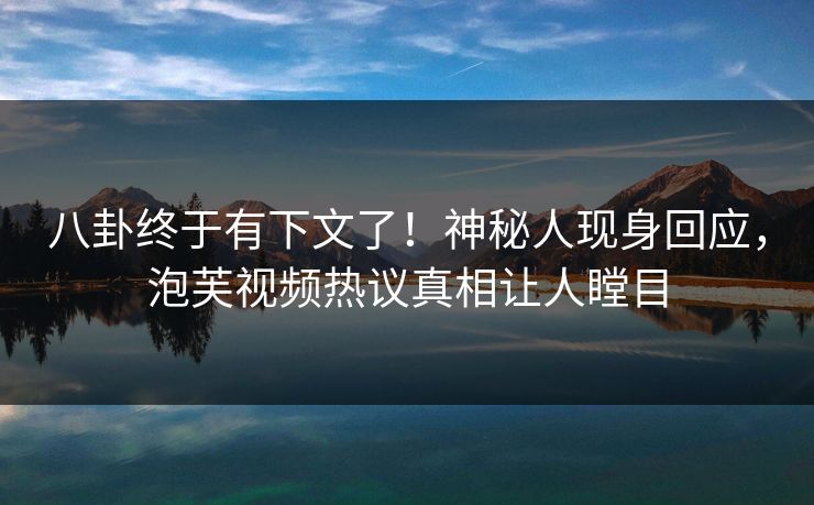 八卦终于有下文了！神秘人现身回应，泡芙视频热议真相让人瞠目
