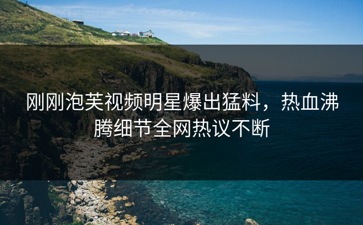 刚刚泡芙视频明星爆出猛料，热血沸腾细节全网热议不断