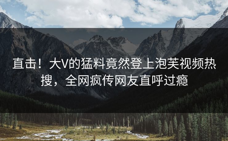 直击！大V的猛料竟然登上泡芙视频热搜，全网疯传网友直呼过瘾