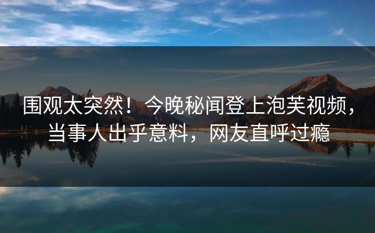 围观太突然！今晚秘闻登上泡芙视频，当事人出乎意料，网友直呼过瘾