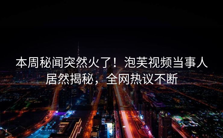 本周秘闻突然火了！泡芙视频当事人居然揭秘，全网热议不断