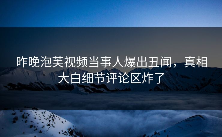 昨晚泡芙视频当事人爆出丑闻，真相大白细节评论区炸了