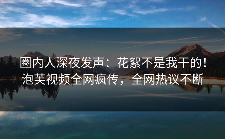 圈内人深夜发声：花絮不是我干的！泡芙视频全网疯传，全网热议不断