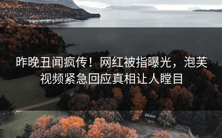 昨晚丑闻疯传！网红被指曝光，泡芙视频紧急回应真相让人瞠目