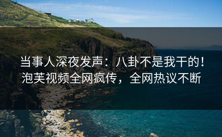 当事人深夜发声：八卦不是我干的！泡芙视频全网疯传，全网热议不断