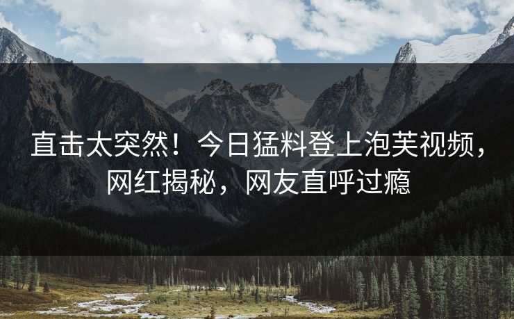直击太突然！今日猛料登上泡芙视频，网红揭秘，网友直呼过瘾