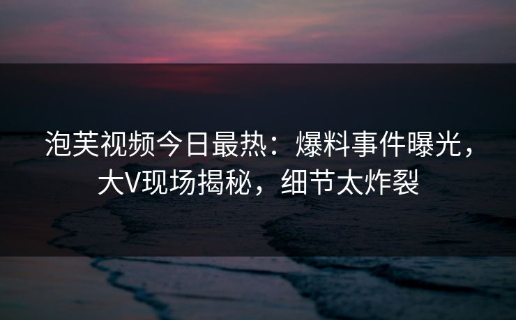 泡芙视频今日最热：爆料事件曝光，大V现场揭秘，细节太炸裂