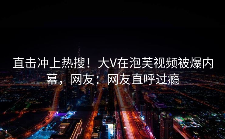 直击冲上热搜！大V在泡芙视频被爆内幕，网友：网友直呼过瘾
