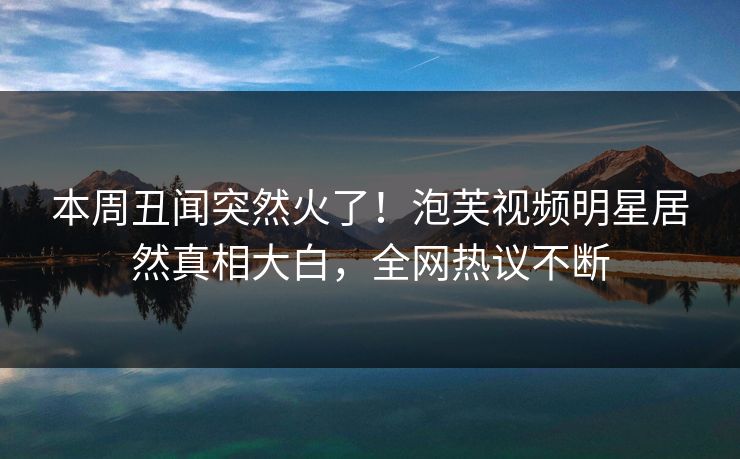本周丑闻突然火了！泡芙视频明星居然真相大白，全网热议不断