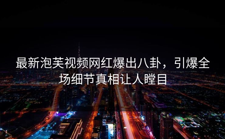 最新泡芙视频网红爆出八卦，引爆全场细节真相让人瞠目