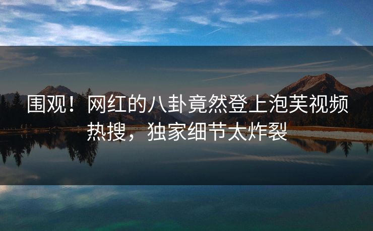 围观！网红的八卦竟然登上泡芙视频热搜，独家细节太炸裂