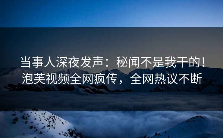 当事人深夜发声：秘闻不是我干的！泡芙视频全网疯传，全网热议不断
