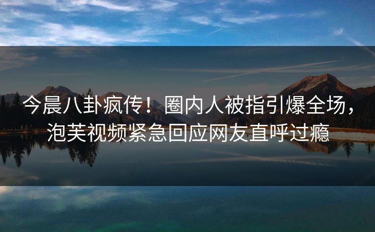 今晨八卦疯传！圈内人被指引爆全场，泡芙视频紧急回应网友直呼过瘾