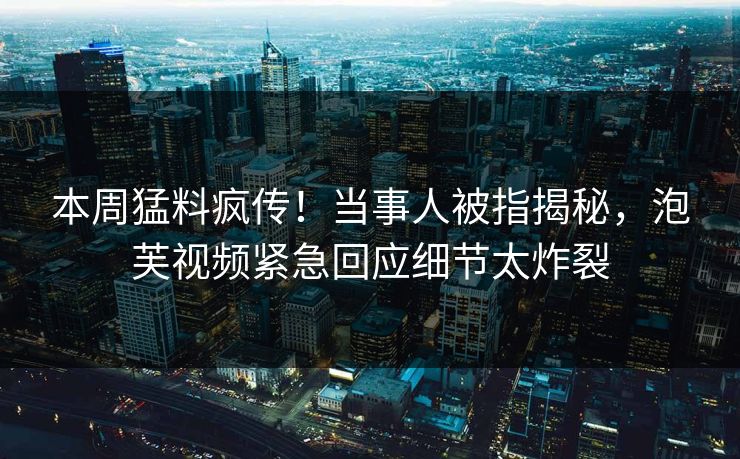 本周猛料疯传！当事人被指揭秘，泡芙视频紧急回应细节太炸裂